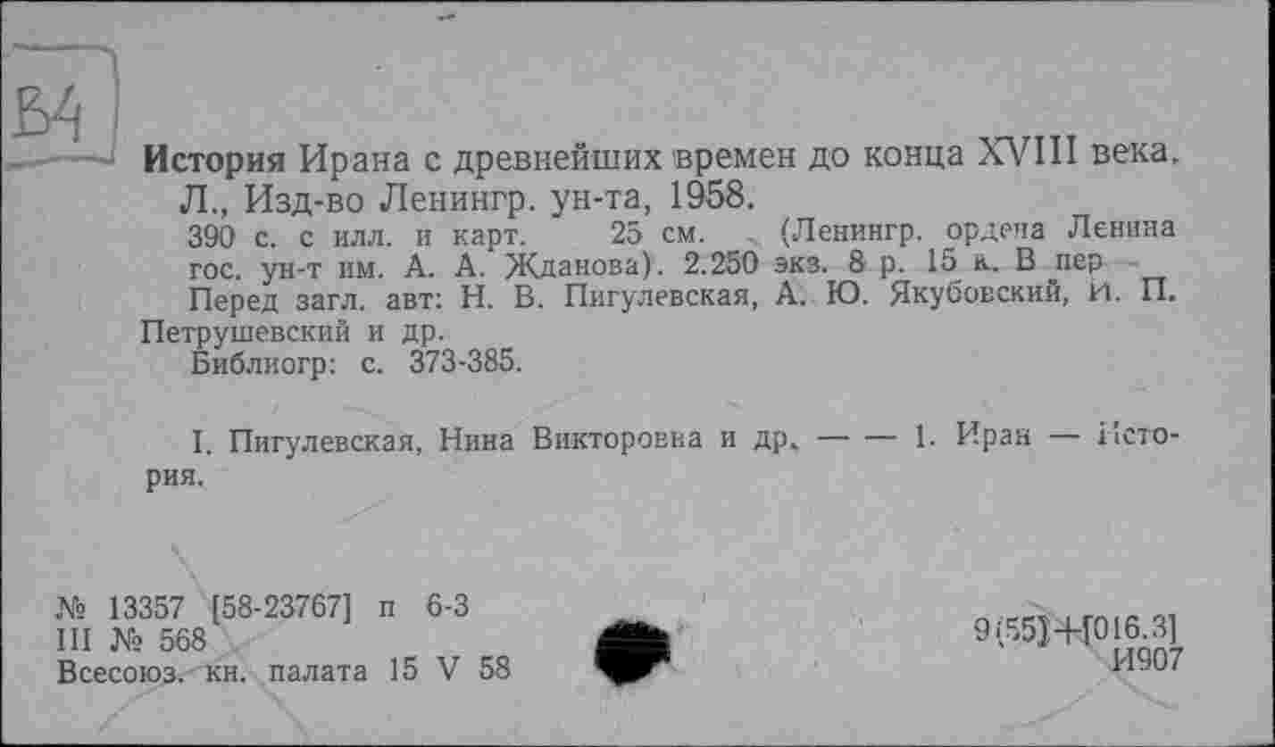 ﻿История Ирана с древнейших времен до конца XVIII века.
Л., Изд-во Ленингр. ун-та, 1958.
390 с. с илл. и карт. 25 см. . (Ленингр. ордена Ленина гос. ун-т им. А. А. Жданова) . 2.250 экз. 8 р. 15 к. В пер Перед загл. авт: Н. В. Пигулевская, А. Ю. Якубовский, И. П.
Петрушевский и др.
Библиогр: с. 373-385.
I. Пигулевская, Нина Викторовна и др,--------1. Иран — Исто-
рия.
№ 13357 [58-23767] п 6-3
III № 568
Всесоюз. кн. палата 15 V 58
9(55J+[016.3]
И907